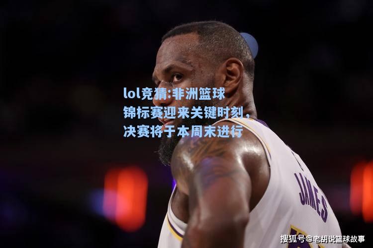 lol竞猜:非洲篮球锦标赛迎来关键时刻，决赛将于本周末进行