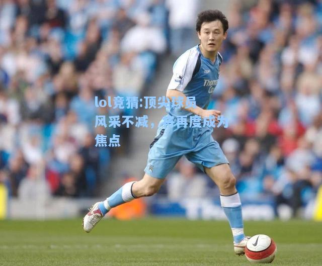 lol竞猜:顶尖球员风采不减，将再度成为焦点