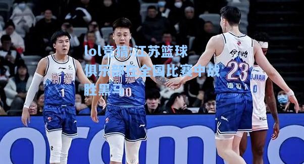 lol竞猜:江苏篮球俱乐部在全国比赛中战胜黑马
