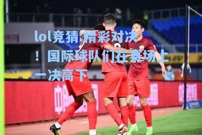 lol竞猜:精彩对决！国际球队们在赛场上一决高下