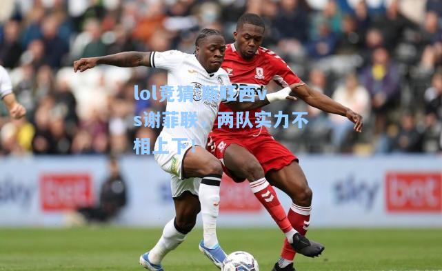 lol竞猜:斯旺西vs谢菲联，两队实力不相上下！