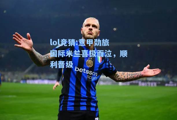 lol竞猜:意甲劲旅国际米兰喜极而泣，顺利晋级