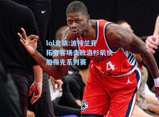 lol竞猜:波特兰开拓者客场击败洛杉矶快船领先系列赛