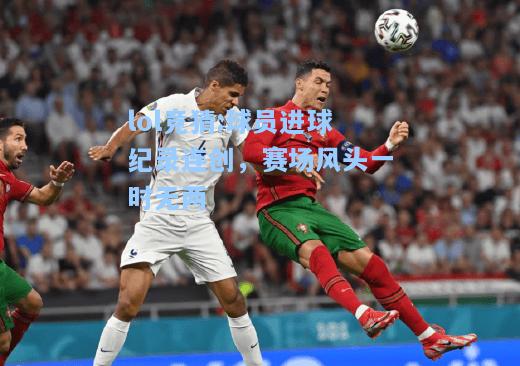 lol竞猜:球员进球纪录连创，赛场风头一时无两