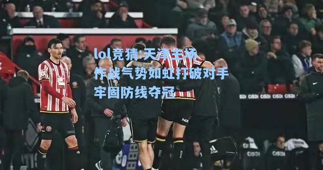lol竞猜:天津主场作战气势如虹打破对手牢固防线夺冠