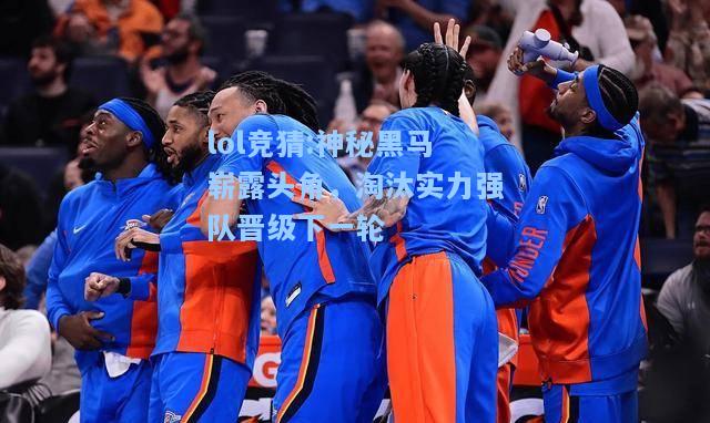 lol竞猜:神秘黑马崭露头角，淘汰实力强队晋级下一轮