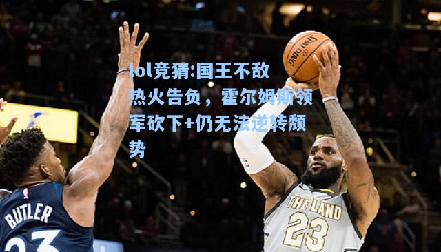 lol竞猜:国王不敌热火告负，霍尔姆斯领军砍下+仍无法逆转颓势