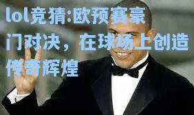 lol竞猜:欧预赛豪门对决，在球场上创造传奇辉煌