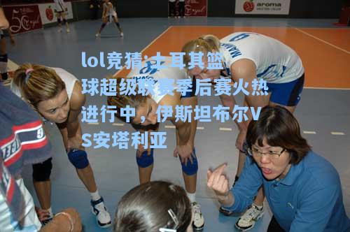 lol竞猜:土耳其篮球超级联赛季后赛火热进行中，伊斯坦布尔VS安塔利亚