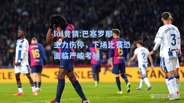 lol竞猜:巴塞罗那主力伤停，下场比赛恐面临严峻考验