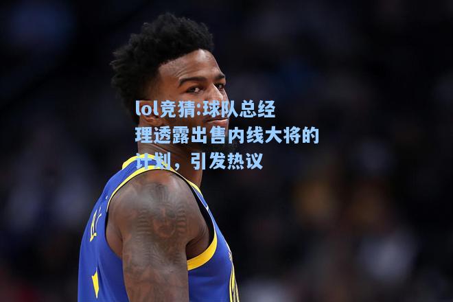 lol竞猜:球队总经理透露出售内线大将的计划，引发热议