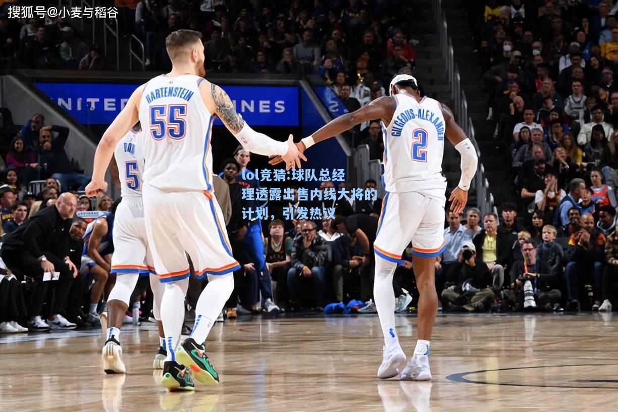 lol竞猜:球队总经理透露出售内线大将的计划，引发热议