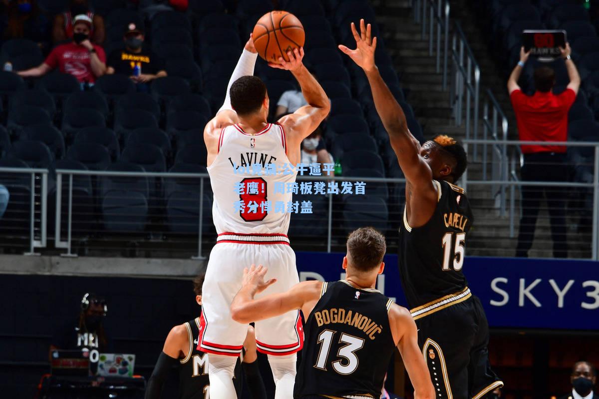 lol竞猜:公牛逼平老鹰！周琦板凳出发首秀分悍勇封盖