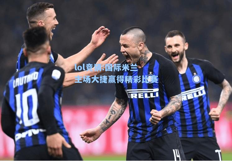lol竞猜:国际米兰主场大捷赢得精彩比赛