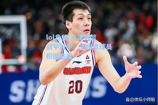 lol竞猜:天津男篮战平对手，主帅赞球员积极态度