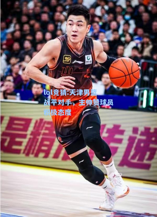 lol竞猜:天津男篮战平对手，主帅赞球员积极态度