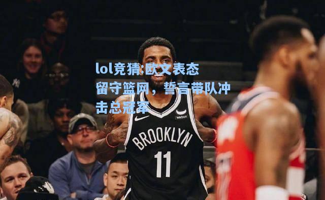 lol竞猜:欧文表态留守篮网，誓言带队冲击总冠军