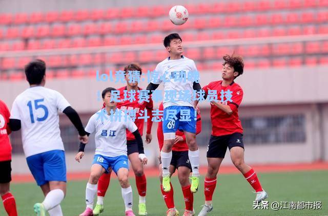 lol竞猜:惊心动魄！足球赛事现场球员技术拼搏斗志尽显！